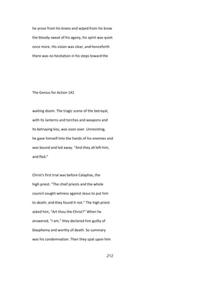 he arose from his knees and wiped from his brow
the bloody sweat of his agony, his spirit was quiet
once more. His vision was clear, and henceforth
there was no hesitation in his steps toward the
The Genius for Action 141
waiting doom. The tragic scene of the betrayal,
with Its lanterns and torches and weapons and
Its betraying kiss, was soon over. Unresisting,
he gave himself Into the hands of his enemies and
was bound and led away. "And they all left him,
and fled."
Christ's first trial was before Calaphas, the
high priest. "The chief priests and the whole
council sought witness against Jesus to put him
to death; and they found It not." The high priest
asked him, "Art thou the Christ?" When he
answered, "I am," they declared him guilty of
blasphemy and worthy of death. So summary
was his condemnation. Then they spat upon him
212
 