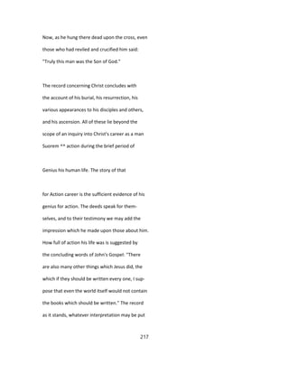 Now, as he hung there dead upon the cross, even
those who had reviled and crucified him said:
"Truly this man was the Son of God."
The record concerning Christ concludes with
the account of his burial, his resurrection, his
various appearances to his disciples and others,
and his ascension. All of these lie beyond the
scope of an inquiry into Christ's career as a man
Suorem ^^ action during the brief period of
Genius his human life. The story of that
for Action career is the sufficient evidence of his
genius for action. The deeds speak for them-
selves, and to their testimony we may add the
impression which he made upon those about him.
How full of action his life was is suggested by
the concluding words of John's Gospel: "There
are also many other things which Jesus did, the
which if they should be written every one, I sup-
pose that even the world itself would not contain
the books which should be written." The record
as it stands, whatever interpretation may be put
217
 