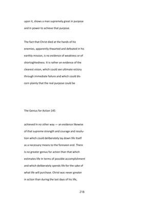 upon it, shows a man supremely great in purpose
and in power to achieve that purpose.
The fact that Christ died at the hands of his
enemies, apparently thwarted and defeated in his
earthly mission, is no evidence of weakness or of
shortsightedness. It is rather an evidence of the
clearest vision, which could see ultimate victory
through immediate failure and which could dis-
cern plainly that the real purpose could be
The Genius for Action 145
achieved In no other way — an evidence likewise
of that supreme strength and courage and resolu-
tion which could deliberately lay down life Itself
as a necessary means to the foreseen end. There
Is no greater genius for action than that which
estimates life In terms of possible accomplishment
and which deliberately spends life for the sake of
what life will purchase. Christ was never greater
in action than during the last days of his life,
218
 