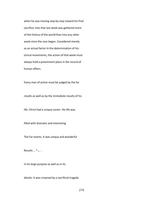 when he was moving step by step toward his final
sacrifice. Into that last week was gathered more
of the history of the world than Into any other
week since the race began. Considered merely
as an actual factor In the determination of his-
torical movements, the action of that week must
always hold a preeminent place in the record of
human affairs.
Every man of action must be judged by the far
results as well as by the immediate results of his
life. Christ had a unique career. His life was
filled with dramatic and interesting
The Far events. It was unique and wonderful
Results ... ^ „ . .
m Its large purpose as well as m its
details. It was crowned by a sacrificial tragedy
219
 