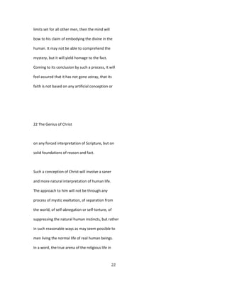 limits set for all other men, then the mind will
bow to his claim of embodying the divine in the
human. It may not be able to comprehend the
mystery, but it will yield homage to the fact.
Coming to its conclusion by such a process, it will
feel assured that it has not gone astray, that its
faith is not based on any artificial conception or
22 The Genius of Christ
on any forced interpretation of Scripture, but on
solid foundations of reason and fact.
Such a conception of Christ will involve a saner
and more natural interpretation of human life.
The approach to him will not be through any
process of mystic exaltation, of separation from
the world, of self-abnegation or self-torture, of
suppressing the natural human instincts, but rather
in such reasonable ways as may seem possible to
men living the normal life of real human beings.
In a word, the true arena of the religious life in
22
 