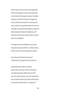 which makes him more alive to the imagination
than any other figure in history. We must meas-
ure the force of his purpose, his plans, his deeds,
his genius, by all that the Christian religion has
done to influence the world. From this point of
view, surely he is the greatest of all men of action.
His deeds are still practically effective among men
after the lapse of nineteen hundred years. Of
what other man has the influence been so endur-
ing and so vividly felt?
In the light of such considerations, once more
the question presents itself to us, "What manner
of man is this?" Are such achievements within
the compass of merely human genius?
The Divine Q^^ ^g explain them on any other
ground than that of faith in his divine
nature? Here is the life; here also is the claim
of a divine personality. When the men of his
own time questioned him as to who and what he
was, he pointed them to the witness of his works
as a proof of his high claims. The appeal still
221
 