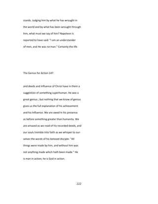 stands. Judging him by what he has wrought in
the world and by what has been wrought through
him, what must we say of him? Napoleon is
reported to have said: "I am an understander
of men, and He was no man." Certainly the life
The Genius for Action 147
and deeds and Influence of Christ have in them a
suggestion of something superhuman. He was a
great genius ; but nothing that we know of genius
gives us the full explanation of his achievement
and his Influence. We are awed In his presence
as before something greater than humanity. We
are amazed as we read of his recorded deeds, and
our souls tremble Into faith as we whisper to our-
selves the words of his beloved disciple: "All
things were made by him, and without him was
not anything made which hath been made." He
is man in action; he is God in action.
222
 