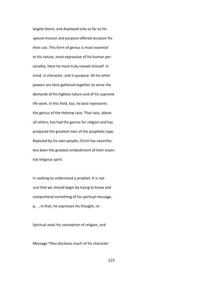 largely latent, and displayed only so far as his
special mission and purpose offered occasion for
their use. This form of genius is most essential
to his nature, most expressive of his human per-
sonality. Here he most truly reveals himself. In
mind, in character, and in purpose. All his other
powers are here gathered together to serve the
demands of his highest nature and of his supreme
life work. In this field, too, he best represents
the genius of the Hebrew race. That race, above
all others, has had the genius for religion and has
produced the greatest men of the prophetic type.
Rejected by his own people, Christ has neverthe-
less been the greatest embodiment of their essen-
tial religious spirit.
In seeking to understand a prophet. It is nat-
ural that we should begin by trying to know and
comprehend something of his spiritual message,
p, . , In that, he expresses his thought, re-
Spiritual veals his conception of religion, and
Message ^lXso discloses much of his character
225
 
