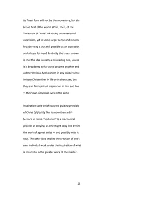 its finest form will not be the monastery, but the
broad field of the world. What, then, of the
"imitation of Christ"? If not by the method of
asceticism, yet in some larger sense and in some
broader way is that still possible as an aspiration
and a hope for men? Probably the truest answer
is that the idea is really a misleading one, unless
it is broadened so far as to become another and
a different idea. Men cannot in any proper sense
imitate Christ either in life or in character; but
they can find spiritual inspiration in him and live
^, their own individual lives in the same
Inspiration spirit which was the guiding principle
of Christ Qf j^js lifg This is more than a dif-
ference in terms. "Imitation" is a mechanical
process of copying, as one might copy line by line
the work of a great artist — and possibly miss its
soul. The other idea implies the creation of one's
own individual work under the inspiration of what
is most vital in the greater work of the master.
23
 