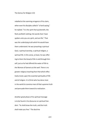 The Genius for Religion 153
rebelled at the seeming arrogance of his claim,
when even his disciples called it "a hard saying,"
he replied: "It is the spirit that quickeneth; the
flesh profiteth nothing: the words that I have
spoken unto you are spirit, and are life." That
was the underlying truth which he would have
them understand. He was preaching a spiritual
God, a spiritual worship, a spiritual religion, a
spiritual life. In this sense, at least, he was offer-
ing to them the bread of life in and through him-
self, just as he had offered the water of life to
the Woman of Samaria at the well. There is no
greater religious teaching than that which effec-
tively insists upon the essential spirituality of life
and of religion. It is Christ who has done most
in the world to convince men of that supreme truth
and persuade them toward its realization.
Another great phase of his spiritual message
is to be found in his discourse on spiritual free-
dom. "Ye shall know the truth, and the truth
shall make you free." The doctrine
231
 