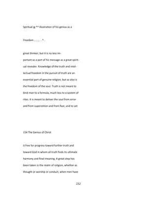 Spiritual jg ^^ illustration of his genius as a
Freedom , . , , . . ^ .
great thmker; but it is no less im-
portant as a part of his message as a great spirit-
ual revealer. Knowledge of the truth and intel-
lectual freedom in the pursuit of truth are an
essential part of genuine religion, but so also is
the freedom of the soul. Truth is not meant to
bind man to a formula, much less to a system of
rites. It is meant to deliver the soul from error
and from superstition and from fear, and to set
154 The Genius of Christ
it free for progress toward further truth and
toward God in whom all truth finds its ultimate
harmony and final meaning. A great step has
been taken in the realm of religion, whether as
thought or worship or conduct, when men have
232
 