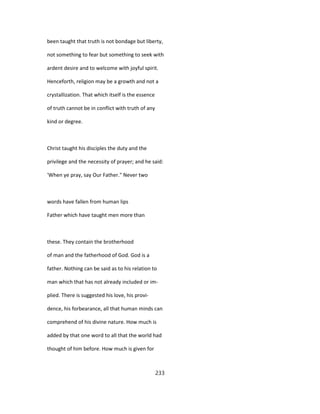 been taught that truth is not bondage but liberty,
not something to fear but something to seek with
ardent desire and to welcome with joyful spirit.
Henceforth, religion may be a growth and not a
crystallization. That which itself is the essence
of truth cannot be in conflict with truth of any
kind or degree.
Christ taught his disciples the duty and the
privilege and the necessity of prayer; and he said:
'When ye pray, say Our Father." Never two
words have fallen from human lips
Father which have taught men more than
these. They contain the brotherhood
of man and the fatherhood of God. God is a
father. Nothing can be said as to his relation to
man which that has not already included or im-
plied. There is suggested his love, his provi-
dence, his forbearance, all that human minds can
comprehend of his divine nature. How much is
added by that one word to all that the world had
thought of him before. How much is given for
233
 