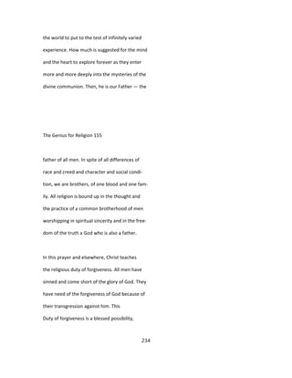 the world to put to the test of infinitely varied
experience. How much is suggested for the mind
and the heart to explore forever as they enter
more and more deeply into the mysteries of the
divine communion. Then, he is our Father — the
The Genius for Religion 155
father of all men. In spite of all differences of
race and creed and character and social condi-
tion, we are brothers, of one blood and one fam-
ily. All religion is bound up in the thought and
the practice of a common brotherhood of men
worshipping in spiritual sincerity and in the free-
dom of the truth a God who is also a father.
In this prayer and elsewhere, Christ teaches
the religious duty of forgiveness. All men have
sinned and come short of the glory of God. They
have need of the forgiveness of God because of
their transgression against him. This
Duty of forgiveness is a blessed possibility,
234
 