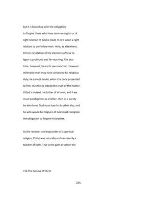 but it is bound up with the obligation
to forgive those who have done wrong to us. A
right relation to God is made to rest upon a right
relation to our fellow men. Here, as elsewhere,
Christ's revelation of the elements of true re-
ligion is profound and far-reaching. The doc-
trine, however, bears its own sanction. However
otherwise man may have conceived his religious
duty, he cannot doubt, when it is once presented
to him, that this is indeed the truth of the matter.
If God is indeed the father of all men, and if we
must worship him as a father, then of a surety
he who loves God must love his brother also, and
he who would be forgiven of God must recognize
the obligation to forgive his brother.
As the revealer and expounder of a spiritual
religion, Christ was naturally and necessarily a
teacher of faith. That is the path by which the
156 The Genius of Christ
235
 