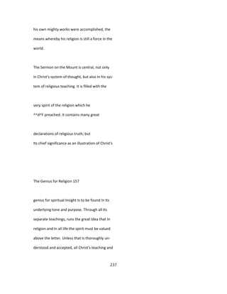 his own mighty works were accomplished, the
means whereby his religion Is still a force in the
world.
The Sermon on the Mount is central, not only
in Christ's system of thought, but also In his sys-
tem of religious teaching. It is filled with the
very spirit of the religion which he
^^d^F preached. It contains many great
declarations of religious truth; but
Its chief significance as an illustration of Christ's
The Genius for Religion 157
genius for spiritual Insight Is to be found In Its
underlying tone and purpose. Through all Its
separate teachings, runs the great Idea that In
religion and In all life the spirit must be valued
above the letter. Unless that Is thoroughly un-
derstood and accepted, all Christ's teaching and
237
 