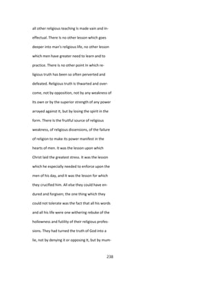 all other religious teaching Is made vain and In-
effectual. There Is no other lesson which goes
deeper into man's religious life, no other lesson
which men have greater need to learn and to
practice. There Is no other point In which re-
ligious truth has been so often perverted and
defeated. Religious truth Is thwarted and over-
come, not by opposition, not by any weakness of
Its own or by the superior strength of any power
arrayed against It, but by losing the spirit in the
form. There Is the fruitful source of religious
weakness, of religious dissensions, of the failure
of religion to make its power manifest in the
hearts of men. It was the lesson upon which
Christ laid the greatest stress. It was the lesson
which he especially needed to enforce upon the
men of his day, and It was the lesson for which
they crucified him. All else they could have en-
dured and forgiven; the one thing which they
could not tolerate was the fact that all his words
and all his life were one withering rebuke of the
hollowness and futility of their religious profes-
sions. They had turned the truth of God into a
lie, not by denying it or opposing It, but by mum-
238
 