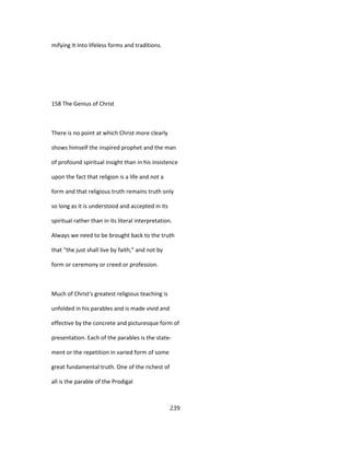 mifying It Into lifeless forms and traditions.
158 The Genius of Christ
There is no point at which Christ more clearly
shows himself the inspired prophet and the man
of profound spiritual insight than in his insistence
upon the fact that religion is a life and not a
form and that religious truth remains truth only
so long as it is understood and accepted in its
spiritual rather than in its literal interpretation.
Always we need to be brought back to the truth
that "the just shall live by faith," and not by
form or ceremony or creed or profession.
Much of Christ's greatest religious teaching is
unfolded in his parables and is made vivid and
effective by the concrete and picturesque form of
presentation. Each of the parables is the state-
ment or the repetition in varied form of some
great fundamental truth. One of the richest of
all is the parable of the Prodigal
239
 