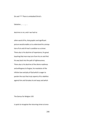 Sin and ^^^ There is embodied Christ's
Salvation , . . . . ,. . .
doctrme or sm; and ir we had no
other word of his, that graphic and significant
picture would enable us to understand his concep-
tion of sin and of man's condition as a sinner.
There also is his doctrine of repentance, his great
teaching that man may turn from his sin and find
his way back into the path of righteousness.
There also is his doctrine of the divine readiness
and willingness to forgive, his revelation of the
infinite love and pity of God which is eager to
pardon the soul that truly repents of its rebellion
against him and forsakes its evil ways and which
The Genius for Religion 159
is quick to recognize the returning sinner at once
240
 