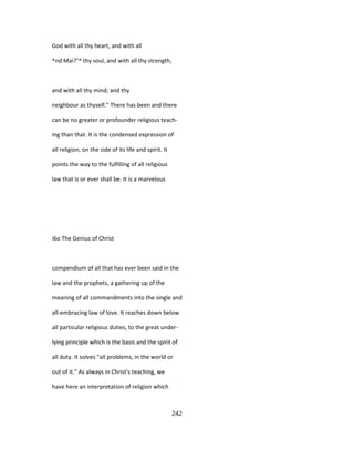 God with all thy heart, and with all
^nd Mai?°^ thy soul, and with all thy strength,
and with all thy mind; and thy
neighbour as thyself." There has been and there
can be no greater or profounder religious teach-
ing than that. It is the condensed expression of
all religion, on the side of its life and spirit. It
points the way to the fulfilling of all religious
law that is or ever shall be. It is a marvelous
i6o The Genius of Christ
compendium of all that has ever been said in the
law and the prophets, a gathering up of the
meaning of all commandments into the single and
all-embracing law of love. It reaches down below
all particular religious duties, to the great under-
lying principle which is the basis and the spirit of
all duty. It solves "all problems, in the world or
out of it." As always in Christ's teaching, we
have here an interpretation of religion which
242
 
