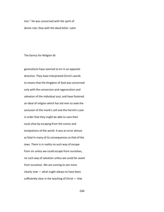 tion." He was concerned with the spirit of
divine rule; they with the dead letter. Later
The Genius for Religion i6i
generations have seemed to err in an opposite
direction. They have interpreted Christ's words
to means that the Kingdom of God was concerned
only with the conversion and regeneration and
salvation of the individual soul, and have fostered
an ideal of religion which has led men to seek the
seclusion of the monk's cell and the hermit's cave
in order that they might be able to save their
souls alive by escaping from the snares and
temptations of the world. It was an error almost
as fatal In many of its consequences as that of the
Jews. There is in reality no such way of escape
from sin unless we could escape from ourselves,
no such way of salvation unless we could be saved
from ourselves. We are coming to see more
clearly now — what ought always to have been
sufficiently clear in the teaching of Christ — that
244
 