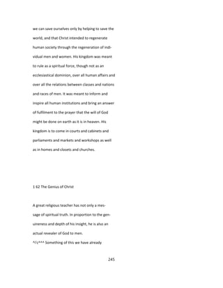 we can save ourselves only by helping to save the
world, and that Christ intended to regenerate
human society through the regeneration of indi-
vidual men and women. His kingdom was meant
to rule as a spiritual force, though not as an
ecclesiastical dominion, over all human affairs and
over all the relations between classes and nations
and races of men. It was meant to Inform and
inspire all human institutions and bring an answer
of fulfilment to the prayer that the will of God
might be done on earth as it is in heaven. His
kingdom is to come in courts and cabinets and
parliaments and markets and workshops as well
as in homes and closets and churches.
1 62 The Genius of Christ
A great religious teacher has not only a mes-
sage of spiritual truth. In proportion to the gen-
uineness and depth of his insight, he is also an
actual revealer of God to men.
^i'c^^^ Something of this we have already
245
 