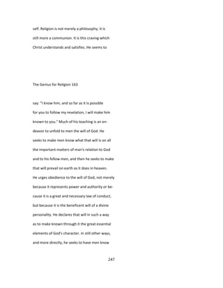 self. Religion is not merely a philosophy; it is
still more a communion. It is this craving which
Christ understands and satisfies. He seems to
The Genius for Religion 163
say: "I know him, and so far as it is possible
for you to follow my revelation, I will make him
known to you." Much of his teaching is an en-
deavor to unfold to men the will of God. He
seeks to make men know what that will is on all
the important matters of man's relation to God
and to his fellow men, and then he seeks to make
that will prevail on earth as it does in heaven.
He urges obedience to the will of God, not merely
because it represents power and authority or be-
cause it is a great and necessary law of conduct,
but because it is the beneficent will of a divine
personality. He declares that will in such a way
as to make known through it the great essential
elements of God's character. In still other ways,
and more directly, he seeks to have men know
247
 