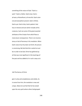 something of the nature of God. "God is a
spirit." God is a father. God is love. God is
all-wise, all-beneficent, all-merciful. God is eter-
nal and everywhere present. God is infinite.
God is just. God is holy. God is patient. God
has an interest and care which includes all his
creatures. Such are some of the great essential
attributes of the Creator from which flow so
many lesser consequences. There is no inconsis-
tency or lack of harmony in his revelation. When
God's nature has thus been set forth, the picture
is convincing. We feel that this is what he must
be in order to be God. Christ has gathered up
all that was most significant in the teachings of
the past and has added to it in such a way as to
164 The Genius of Christ
give it unity and completeness and vitality. As
it comes from him, the revelation is new and
unique. Above all, we feel that he has seized
upon the very spirit where others had grasped
248
 