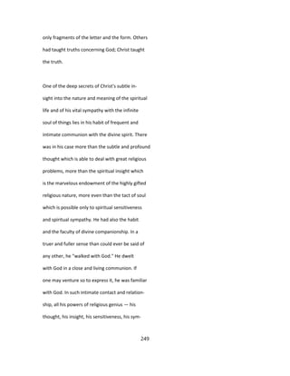 only fragments of the letter and the form. Others
had taught truths concerning God; Christ taught
the truth.
One of the deep secrets of Christ's subtle in-
sight into the nature and meaning of the spiritual
life and of his vital sympathy with the infinite
soul of things lies in his habit of frequent and
intimate communion with the divine spirit. There
was in his case more than the subtle and profound
thought which is able to deal with great religious
problems, more than the spiritual insight which
is the marvelous endowment of the highly gifted
religious nature, more even than the tact of soul
which is possible only to spiritual sensitiveness
and spiritual sympathy. He had also the habit
and the faculty of divine companionship. In a
truer and fuller sense than could ever be said of
any other, he "walked with God." He dwelt
with God in a close and living communion. If
one may venture so to express it, he was familiar
with God. In such intimate contact and relation-
ship, all his powers of religious genius — his
thought, his insight, his sensitiveness, his sym-
249
 