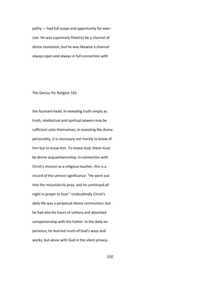 pathy — had full scope and opportunity for exer-
cise. He was supremely fitted to be a channel of
divine revelation, but he was likewise a channel
always open and always in full connection with
The Genius for Religion 165
the fountain-head. In revealing truth simply as
truth, intellectual and spiritual powers may be
sufficient unto themselves; in revealing the divine
personality, it is necessary not merely to know of
him but to know him. To reveal God, there must
be divine acquaintanceship. In connection with
Christ's mission as a religious teacher, this is a
record of the utmost significance: "He went out
into the mountain to pray: and he continued all
night in prayer to God." Undoubtedly Christ's
daily life was a perpetual divine communion; but
he had also his hours of solitary and absorbed
companionship with the Father. In the daily ex-
perience, he learned much of God's ways and
works; but alone with God in the silent privacy
250
 