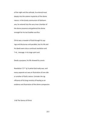 of the night and the sohtude, he entered most
deeply into the solemn mysteries of the divine
nature. In the lonely communion of Gethsem-
ane, he entered into the very inner chamber of
the divine presence and gathered the divine
strength for his last Godlike sacrifice.
Christ was a revealer of God through his say-
ings and discourses and parables; but his life and
his deeds were also a continual revelation and
T •£ , message. In its large spirit and
Deeds a purpose, his life showed his convic-
Revelation ^[^^ ^g ^q what God really was; and
every separate act was an illustration of one side
or another of God's nature. Consider the sig-
nificance of his long ministry of healing as an
evidence and illustration of the divine compassion.
1 66 The Genius of Christ
251
 