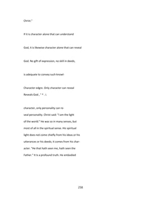 Christ."
If it is character alone that can understand
God, it is likewise character alone that can reveal
God. No gift of expression, no skill in deeds,
is adequate to convey such knowl-
Character edgre. Only character can reveal
Reveals God , ° ^ . i.
character, only personality can re-
veal personality. Christ said: "I am the light
of the world." He was so in many senses, but
most of all in the spiritual sense. His spiritual
light does not come chiefly from his ideas or his
utterances or his deeds; it comes from his char-
acter. "He that hath seen me, hath seen the
Father." It Is a profound truth. He embodied
258
 