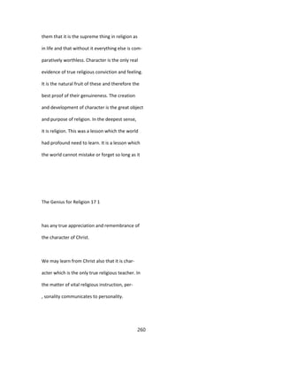 them that it is the supreme thing in religion as
in life and that without it everything else is com-
paratively worthless. Character is the only real
evidence of true religious conviction and feeling.
It is the natural fruit of these and therefore the
best proof of their genuineness. The creation
and development of character is the great object
and purpose of religion. In the deepest sense,
it is religion. This was a lesson which the world
had profound need to learn. It is a lesson which
the world cannot mistake or forget so long as it
The Genius for Religion 17 1
has any true appreciation and remembrance of
the character of Christ.
We may learn from Christ also that it is char-
acter which is the only true religious teacher. In
the matter of vital religious instruction, per-
, sonality communicates to personality.
260
 