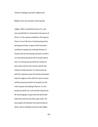 Teaches Theology may teach religious doc-
Religion trine, but character alone teaches
religion. What a wonderful process it is, and
how wonderfully it is illustrated in the person of
Christ. It is the supreme exhibition of his genius.
There is no art like the art of producing and im-
parting personality, no genius like that which
manifests its powers by realizing character in
oneself and communicating character to others.
It is the process by which Christ reveals God to
men. It is the process by which he reveals his
own nature and his own mission and his own
relation to God and man. It is the process by
which he impresses upon the world most power-
fully the religious truth which he came to teach
and the process by which he has given to that
truth its great and abiding influence. It is the
process by which he is still transforming human
life and bringing it to pass that the will of God
shall more and more be done upon earth. His
own powers of character he communicates to
others and so multiplies evermore the mighty
261
 