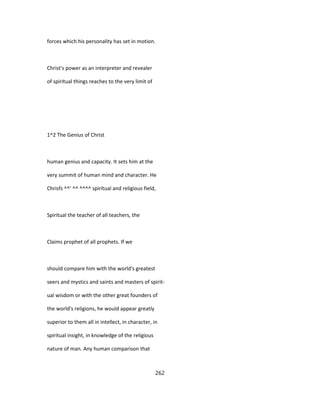 forces which his personality has set in motion.
Christ's power as an interpreter and revealer
of spiritual things reaches to the very limit of
1^2 The Genius of Christ
human genius and capacity. It sets him at the
very summit of human mind and character. He
Chrisfs ^^' ^^ ^^^^ spiritual and religious field,
Spiritual the teacher of all teachers, the
Claims prophet of all prophets. If we
should compare him with the world's greatest
seers and mystics and saints and masters of spirit-
ual wisdom or with the other great founders of
the world's religions, he would appear greatly
superior to them all in intellect, in character, in
spiritual insight, in knowledge of the religious
nature of man. Any human comparison that
262
 