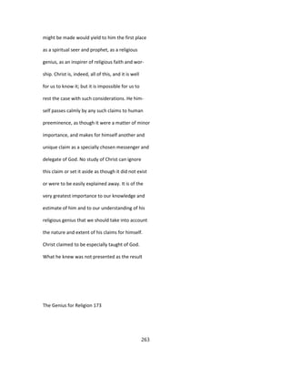 might be made would yield to him the first place
as a spiritual seer and prophet, as a religious
genius, as an inspirer of religious faith and wor-
ship. Christ is, indeed, all of this, and it is well
for us to know it; but it is impossible for us to
rest the case with such considerations. He him-
self passes calmly by any such claims to human
preeminence, as though it were a matter of minor
importance, and makes for himself another and
unique claim as a specially chosen messenger and
delegate of God. No study of Christ can ignore
this claim or set it aside as though it did not exist
or were to be easily explained away. It is of the
very greatest importance to our knowledge and
estimate of him and to our understanding of his
religious genius that we should take into account
the nature and extent of his claims for himself.
Christ claimed to be especially taught of God.
What he knew was not presented as the result
The Genius for Religion 173
263
 
