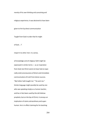 merely of his own thinking and conceiving and
religious experience; it was declared to have been
given to him by direct communication
Taught from God in order that he might
of God ... T
impart it to other men. In a sense,
all knowledge and all religious faith might be
expressed in similar terms — as an inspiration
from God; but Christ seems to have had an espe-
cially vivid consciousness of direct and immediate
communication of truth from divine sources.
"My Father hath taught me." "He sent me."
Similar language might possibly be used by one
who was speaking simply as a human teacher,
and has in fact been used by the old Hebrew
prophets; but on the lips of Christ, it conveys an
implication of claims extraordinary and super-
human. He is in effect claiming for his teaching
264
 