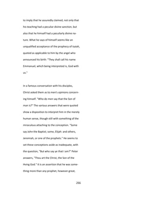 to imply that he assuredly claimed, not only that
his teaching had a peculiar divine sanction, but
also that he himself had a peculiarly divine na-
ture. What he says of himself seems like an
unqualified acceptance of the prophecy of Isaiah,
quoted as applicable to him by the angel who
announced his birth: "They shall call his name
Emmanuel, which being interpreted is, God with
us."
In a famous conversation with his disciples,
Christ asked them as to men's opinions concern-
ing himself. "Who do men say that the Son of
man is?" The various answers that were quoted
show a disposition to interpret him in the merely
human sense, though still with something of the
miraculous attaching to the conception. "Some
say John the Baptist; some, Elijah: and others,
Jeremiah, or one of the prophets." He seems to
set these conceptions aside as inadequate, with
the question, "But who say ye that I am?" Peter
answers, "Thou art the Christ, the Son of the
Hving God." It is an assertion that he was some-
thing more than any prophet, however great,
266
 