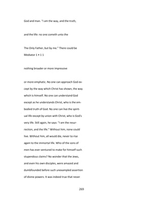 God and man. ''I am the way, and the truth,
and the life: no one cometh unto the
The Only Father, but by me." There could be
Mediator 1 • 1 1
nothing broader or more impressive
or more emphatic. No one can approach God ex-
cept by the way which Christ has shown, the way
which is himself. No one can understand God
except as he understands Christ, who is the em-
bodied truth of God. No one can live the spirit-
ual life except by union with Christ, who is God's
very life. Still again, he says: "I am the resur-
rection, and the life." Without him, none could
live. Without him, all would die, never to rise
again to the immortal life. Who of the sons of
men has ever ventured to make for himself such
stupendous claims? No wonder that the Jews,
and even his own disciples, were amazed and
dumbfounded before such unexampled assertion
of divine powers. It was indeed true that never
269
 