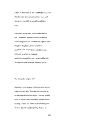 before in the history of the world had man spoken
like this man. Never since has there been such
utterance. It sets Christ apart from all other
men.
Christ said to the Jews: ''I and the Father are
one." It seemed like the culmination of all his
astounding claims. So horrified and angered were
they that they took up stones to stone
God ^'^^ ^^"^- ^^'h^" Christ asked them sig-
nificantly for which of his good
works they stoned him, they answered fiercely:
"For a good work we stone thee not, but for
The Genius for Religion 177
blasphemy; and because that thou, being a man,
rnakcst thyself God." They were in no doubt as
to the impHcation of his words. That was indeed
what he had actually claimed for himself in their
hearing — to be one with God. From their point
of view, it surely was blasphemy. To men of
270
 