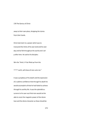 178 The Genius of Christ
away to their own place, dropping the stones
from their hands.
Christ laid claim to a power which was to
transcend the limits of his own land and his own
day and be felt throughout the world and in all
p after time. He said to his disciples:
Win the "And I, if I be lifted up from the
^^^^^ earth, will draw all men unto me."
It was a prophecy of his death and the expression
of a sublime confidence that through his death he
would accomplish all that he had failed to achieve
through his earthly life. It was the splendid as-
surance to his own soul that men would not be
able to resist the magnetic power of the divine
love and the divine character as these should be
272
 