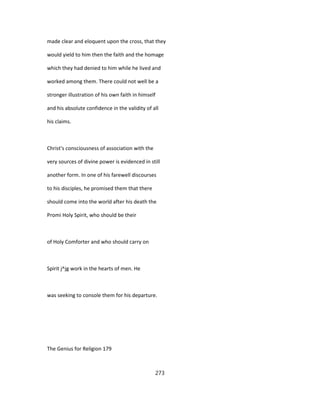 made clear and eloquent upon the cross, that they
would yield to him then the faith and the homage
which they had denied to him while he lived and
worked among them. There could not well be a
stronger illustration of his own faith in himself
and his absolute confidence in the validity of all
his claims.
Christ's consciousness of association with the
very sources of divine power is evidenced in still
another form. In one of his farewell discourses
to his disciples, he promised them that there
should come into the world after his death the
Promi Holy Spirit, who should be their
of Holy Comforter and who should carry on
Spirit j^jg work in the hearts of men. He
was seeking to console them for his departure.
The Genius for Religion 179
273
 