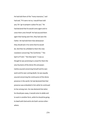 He had told them of the "many mansions," and
had said, "If it were not so, I would have told
you; for I go to prepare a place for you." He
had declared that he would come again and re-
ceive them unto himself. He had assured them
again that having seen him, they had seen the
Father. He had told them that whatsoever
they should ask in his name that he would
do. And then he unfolded to them this new
revelation concerning "the Comforter," "the
Spirit of Truth," "the Holy Spirit." It was as
though he was promising to unseal for them the
very fountains of the divine life and power.
Calmly assured concerning himself and his own
work and his own coming death, he was equally
assured concerning the continuance of the divine
presence in the world. He had declared that that
presence was embodied In him while he continued
to live among men. He now declared that when
he should pass away, it would come to abide and
to work in another form, while he should be going
to dwell with God and to do God's service other-
where.
274
 