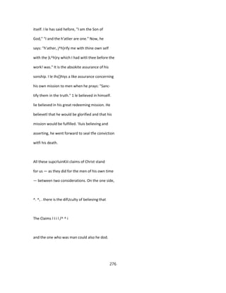 itself. I le has said hefore, "I am the Son of
God," "I and the h'atlier are one." Now, he
says: "h'ather, j^h)rify me with thine own self
with the )L^h)ry which I had witli thee before the
work! was." It is the absokite assurance of his
sonship. I le ihs[)hiys a like assurance concerning
his own mission to men when he prays: "Sanc-
tify them in the truth." 1 le believed in himself.
lie believed in his great redeeming mission. He
believetl that he would be glorified and that his
mission would be fulfilled. 'Iluis believing and
asserting, he went forward to seal tfie conviction
witfi his death.
All these supcrluinKiii claims of Christ stand
for us — as they did for the men of his own time
— between two considerations. On the one side,
^. ^, . there is the difUculty of believing that
The Claims l I i l /^ ^ i
and the one who was man could also he dod.
276
 