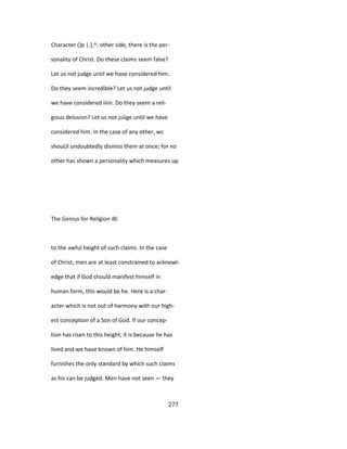 Character ()p |.},^. other side, there is the per-
sonality of Christ. Do these claims seem false?
Let us not judge until we have considered him.
Do they seem incredible? Let us not judge until
we have considered iiiin. Do they seem a reli-
gious delusion? Let us not juiige until we have
considered him. In the case of any other, wc
shouUl undoubtedly dismiss them at once; for no
other has shown a personality which measures up
The Genius for Religion i8i
to the awful height of such claims. In the case
of Christ, men are at least constrained to acknowl-
edge that if God should manifest himself in
human form, this would be he. Here is a char-
acter which is not out of harmony with our high-
est conception of a Son of God. If our concep-
tion has risen to this height, it is because he has
lived and we have known of him. He himself
furnishes the only standard by which such claims
as his can be judged. Men have not seen — they
277
 