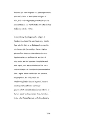 have not yet even imagined — a greater personality
than Jesus Christ. In their loftiest thoughts of
God, they have not gone beyond what they have
seen embodied and manifested in him who claimed
to be one with the Father.
In considering Christ's genius for religion, it
has been inevitable that we should come face to
face with his claim to be God as well as man. On
the human side, he manifests the very highest
genius of the seer and the prophet and the re-
ligious teacher. As we follow the workings of
that genius, we find ourselves rising higher and
ever higher, until we are lifted above the earth
and above even the earthly atmosphere and enter
into a region where earthly laws and forces no
longer prevail. We have passed be-
The Divine yond the bounds of genius, however
exalted, and have felt the working of
powers which are not to be explained in terms of
human faculty and experience. Here, more than
in the other fields of genius, we feel most clearly
278
 
