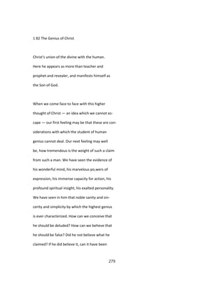 1 82 The Genius of Christ
Christ's union of the divine with the human.
Here he appears as more than teacher and
prophet and revealer, and manifests himself as
the Son of God.
When we come face to face with this higher
thought of Christ — an idea which we cannot es-
cape — our first feeling may be that these are con-
siderations with which the student of human
genius cannot deal. Our next feeling may well
be, how tremendous is the weight of such a claim
from such a man. We have seen the evidence of
his wonderful mind, his marvelous po,wers of
expression, his immense capacity for action, his
profound spiritual insight, his exalted personality.
We have seen in him that noble sanity and sin-
cerity and simplicity by which the highest genius
is ever characterized. How can we conceive that
he should be deluded? How can we beheve that
he should be false? Did he not believe what he
claimed? If he did believe it, can it have been
279
 