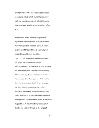 common men; but he had also the transcendent
powers and gifts by which humanity rises above
itself and approaches nearest to the divine, and
these he shared with the greatest and best of the
race.
When human power becomes so great and
original that we can account for it only as a kind
of divine inspiration, we call it genius. If we dis-
cover in Christ the exhibition of a similar great-
ness and originality, why should we
'?Ch'^^^"^ not seek reverently to contemplate
this higher side of his human nature?
Such an endeavor can only serve to exalt his name
and lead us to a more complete understanding
of his personality. It may also impress us with
the conviction that these powers which are the
glory of man emanate, like all other human pow-
ers, from the divine nature, and are a faint
shadow of the working of the divine mind. Per-
haps it may lead us to find unexpected depths of
meaning in the conception that man is made in the
image of God. It should certainly teach us that
Christ is our brother through all the range of
28
 