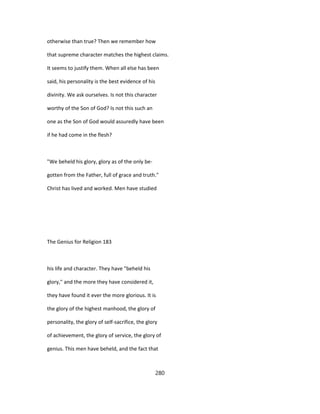 otherwise than true? Then we remember how
that supreme character matches the highest claims.
It seems to justify them. When all else has been
said, his personality is the best evidence of his
divinity. We ask ourselves. Is not this character
worthy of the Son of God? Is not this such an
one as the Son of God would assuredly have been
if he had come in the flesh?
"We beheld his glory, glory as of the only be-
gotten from the Father, full of grace and truth."
Christ has lived and worked. Men have studied
The Genius for Religion 183
his life and character. They have "beheld his
glory," and the more they have considered it,
they have found it ever the more glorious. It is
the glory of the highest manhood, the glory of
personality, the glory of self-sacrifice, the glory
of achievement, the glory of service, the glory of
genius. This men have beheld, and the fact that
280
 