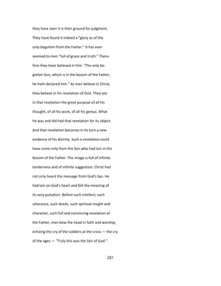 they have seen it is their ground for judgment.
They have found it indeed a "glory as of the
only begotten from the Father." It has ever
seemed to men "full of grace and truth." There-
fore they have believed in him. "The only be-
gotten Son, which is in the bosom of the Father,
he hath declared him." As men believe in Christ,
they believe in his revelation of God. They see
in that revelation the great purpose of all his
thought, of all his work, of all his genius. What
he was and did had that revelation for its object.
And that revelation becomes in its turn a new
evidence of his divinity. Such a revelation could
have come only from the Son who had lain in the
bosom of the Father. The image is full of infinite
tenderness and of infinite suggestion. Christ had
not only heard the message from God's lips. He
had lain on God's heart and felt the meaning of
its very pulsation. Before such intellect, such
utterance, such deeds, such spiritual insight and
character, such full and convincing revelation of
the Father, men bow the head in faith and worship,
echoing the cry of the soldiers at the cross — the cry
of the ages — "Truly this was the Son of God."
281
 