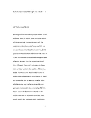 human experience and thought and activity — on
26 The Genius of Christ
the heights of human Intelligence as well as on the
common levels of human living and in the depths
of human sorrow. Perhaps genius is only the
exaltation and refinement of powers which are
more or less common to all men; but if so, Christ
possessed this exaltation and refinement, and is in
a very true sense to be numbered among the men
of genius who are thus the representatives of
their fellows in the world's witenagemot. As we
seek to know what are the qualities of true man-
hood, and then search the record of his life in
order to see how these are illustrated in his every
purpose and action, so we may ask what is im-
plied by genius and in what sense and degree
genius is manifested in the personality of Christ.
When we speak of Christ's manhood, we do
not assume that he displayed absolutely every
manly quality, but only such as are essential to
29
 