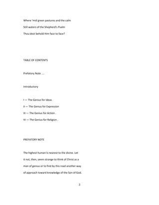 Where 'mid green pastures and the calm
Still waters of the Shepherd's Psalm
Thou dost behold Him face to face?
TABLE OF CONTENTS
Prefatory Note ....
Introductory
I — The Genius for Ideas .
II — The Genius for Expression
III — The Genius for Action .
IV — The Genius for Religion .
PREFATORY NOTE
The highest human Is nearest to the divine. Let
it not, then, seem strange to think of Christ as a
man of genius or to find by this road another way
of approach toward knowledge of the Son of God.
3
 