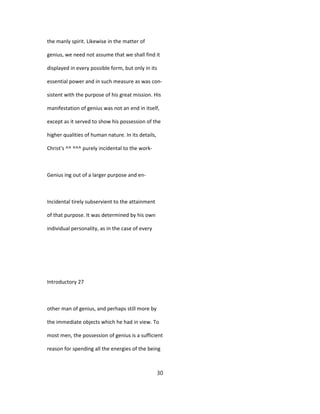 the manly spirit. Likewise in the matter of
genius, we need not assume that we shall find it
displayed in every possible form, but only in its
essential power and in such measure as was con-
sistent with the purpose of his great mission. His
manifestation of genius was not an end in itself,
except as it served to show his possession of the
higher qualities of human nature. In its details,
Christ's ^^ ^^^ purely incidental to the work-
Genius ing out of a larger purpose and en-
Incidental tirely subservient to the attainment
of that purpose. It was determined by his own
individual personality, as in the case of every
Introductory 27
other man of genius, and perhaps still more by
the immediate objects which he had in view. To
most men, the possession of genius is a sufficient
reason for spending all the energies of the being
30
 