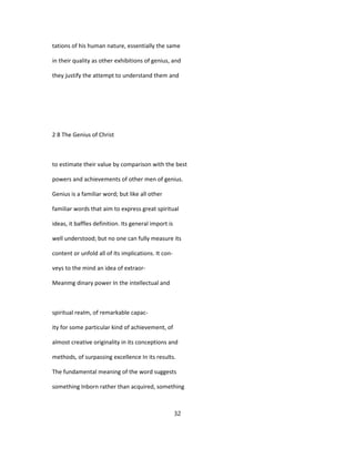 tations of his human nature, essentially the same
in their quality as other exhibitions of genius, and
they justify the attempt to understand them and
2 8 The Genius of Christ
to estimate their value by comparison with the best
powers and achievements of other men of genius.
Genius is a familiar word; but like all other
familiar words that aim to express great spiritual
ideas, it baffles definition. Its general import is
well understood; but no one can fully measure its
content or unfold all of Its implications. It con-
veys to the mind an idea of extraor-
Meanmg dinary power In the intellectual and
spiritual realm, of remarkable capac-
ity for some particular kind of achievement, of
almost creative originality in its conceptions and
methods, of surpassing excellence In its results.
The fundamental meaning of the word suggests
something Inborn rather than acquired, something
32
 