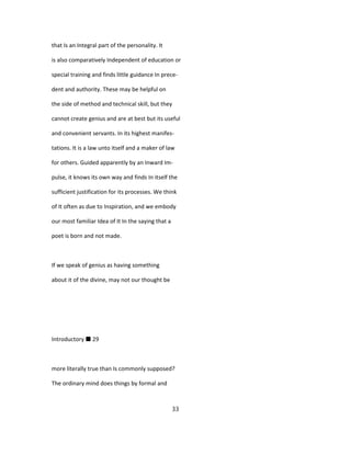 that Is an Integral part of the personality. It
is also comparatively Independent of education or
special training and finds little guidance In prece-
dent and authority. These may be helpful on
the side of method and technical skill, but they
cannot create genius and are at best but its useful
and convenient servants. In its highest manifes-
tations. It is a law unto itself and a maker of law
for others. Guided apparently by an Inward Im-
pulse, it knows its own way and finds In itself the
sufficient justification for its processes. We think
of It often as due to Inspiration, and we embody
our most familiar Idea of It In the saying that a
poet is born and not made.
If we speak of genius as having something
about it of the divine, may not our thought be
Introductory ■ 29
more literally true than Is commonly supposed?
The ordinary mind does things by formal and
33
 